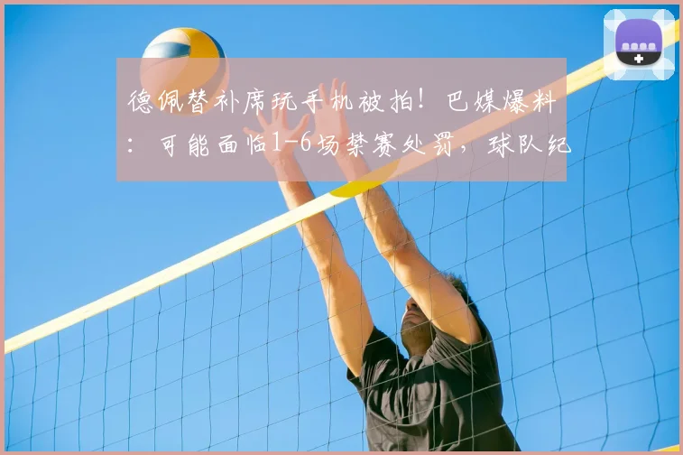 德佩替补席玩手机被拍！巴媒爆料：可能面临1-6场禁赛处罚，球队纪律引热议