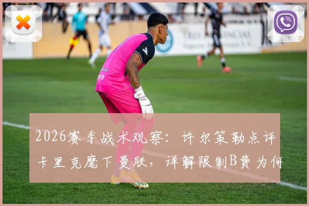 2026赛季战术观察：许尔策勒点评卡里克麾下曼联，详解限制B费为何成制胜关键