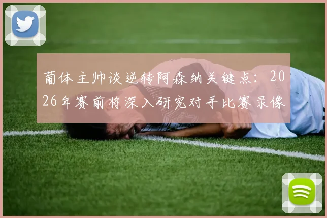 葡体主帅谈逆转阿森纳关键点：2026年赛前将深入研究对手比赛录像，制定针对性战术