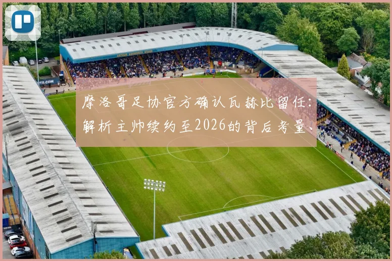 摩洛哥足协官方确认瓦赫比留任：解析主帅续约至2026的背后考量、带队目标与球迷反响