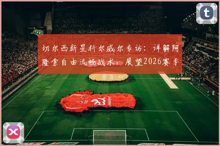 切尔西新星科尔威尔专访：详解阿隆索自由流畅战术，展望2026赛季挑战阿森纳争冠之路