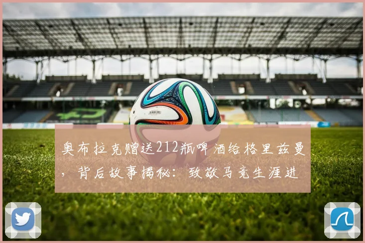 奥布拉克赠送212瓶啤酒给格里兹曼，背后故事揭秘：致敬马竞生涯进球数及新赛季展望