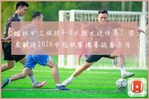 榆林矿工旅投4-0大胜大连传易！深度解读2026中冠联赛揭幕战看点与球队战术