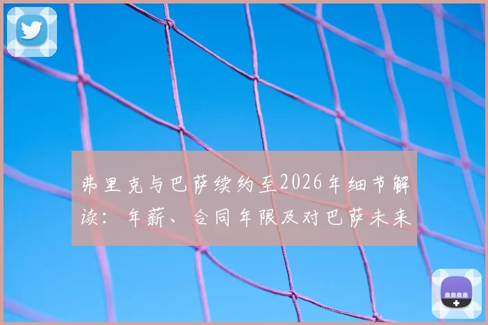 弗里克与巴萨续约至2026年细节解读：年薪、合同年限及对巴萨未来战术影响分析