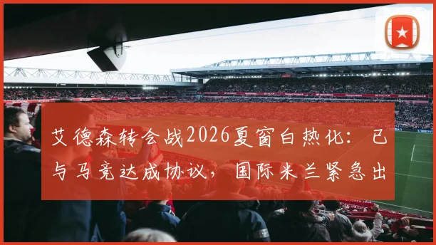 艾德森转会战2026夏窗白热化：已与马竞达成协议，国际米兰紧急出手尝试截胡