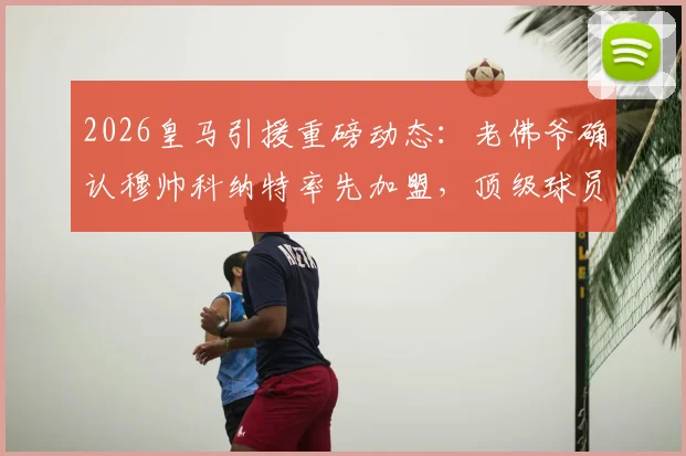 2026皇马引援重磅动态：老佛爷确认穆帅科纳特率先加盟，顶级球员名单引猜测
