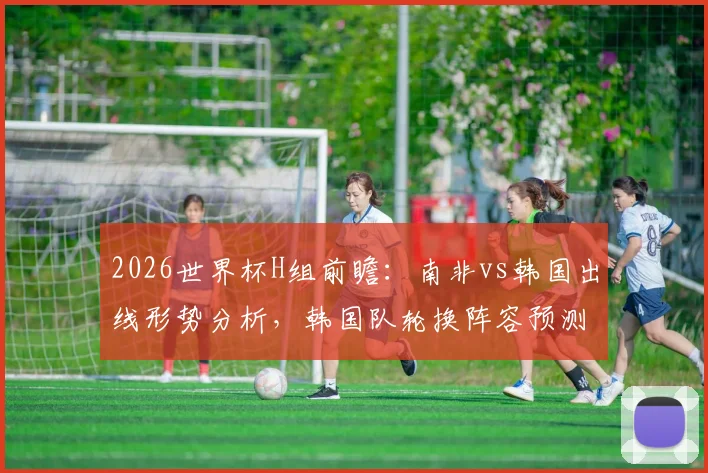 2026世界杯H组前瞻：南非vs韩国出线形势分析，韩国队轮换阵容预测及战术解读