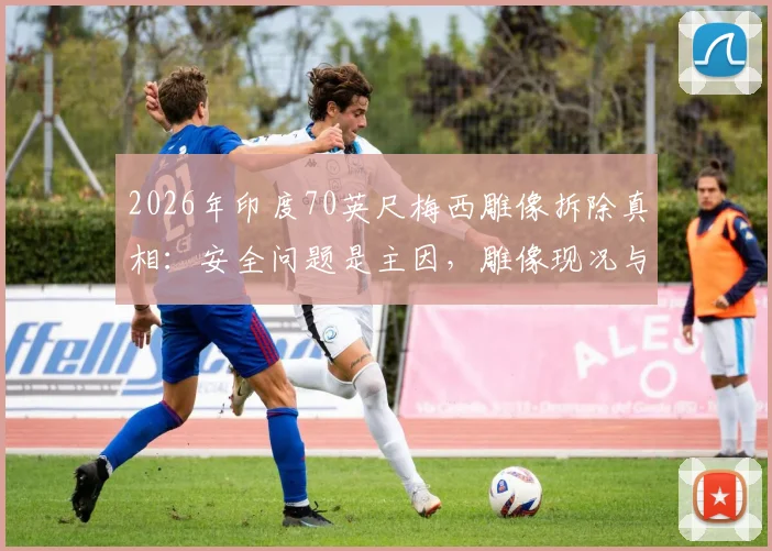2026年印度70英尺梅西雕像拆除真相：安全问题是主因，雕像现况与移走全过程解析