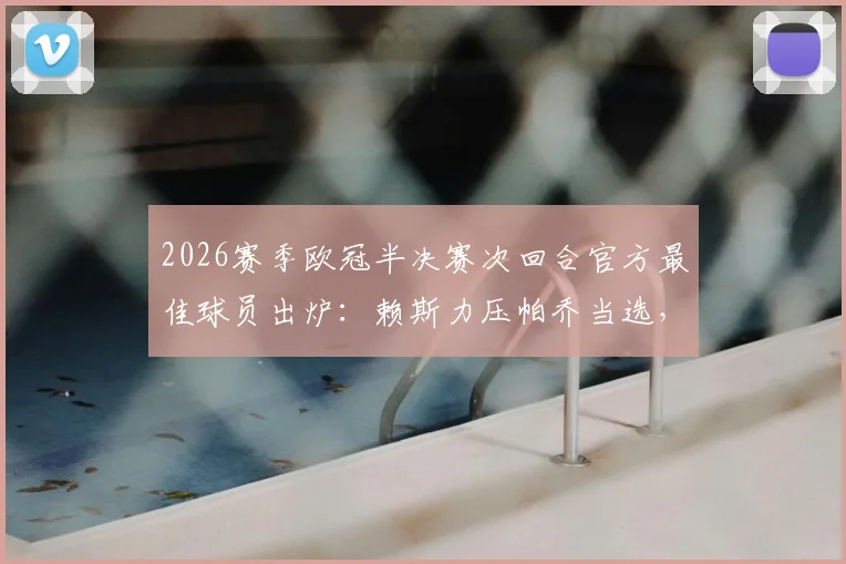 2026赛季欧冠半决赛次回合官方最佳球员出炉：赖斯力压帕乔当选，关键数据全解析