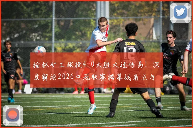 榆林矿工旅投4-0大胜大连传易！深度解读2026中冠联赛揭幕战看点与球队战术