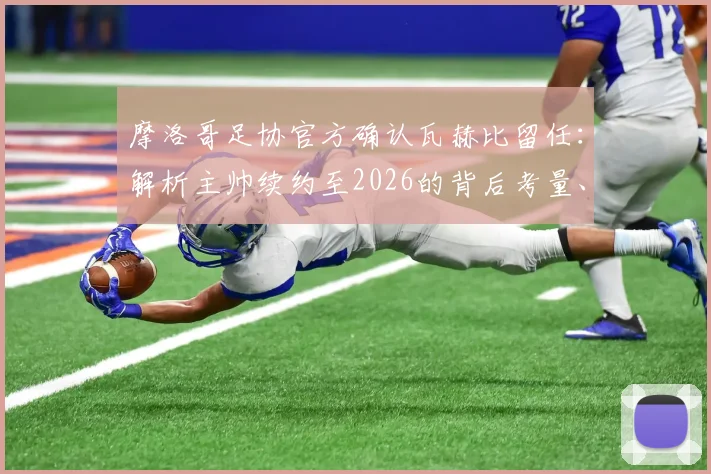 摩洛哥足协官方确认瓦赫比留任：解析主帅续约至2026的背后考量、带队目标与球迷反响