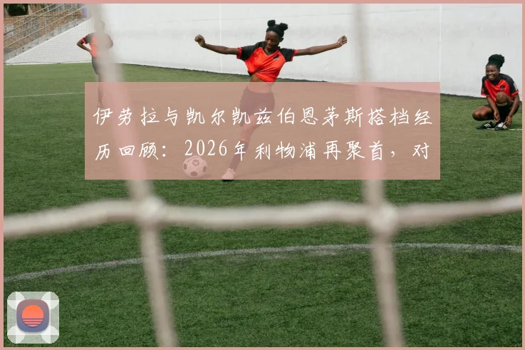 伊劳拉与凯尔凯兹伯恩茅斯搭档经历回顾：2026年利物浦再聚首，对球队战术体系影响前瞻