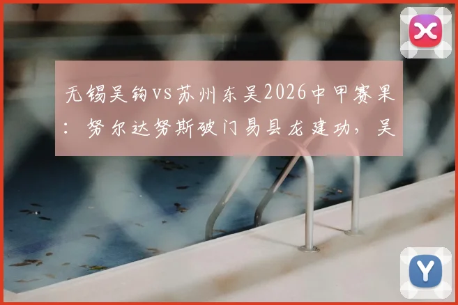 无锡吴钩vs苏州东吴2026中甲赛果：努尔达努斯破门易县龙建功，吴钩主场2-1力克东吴