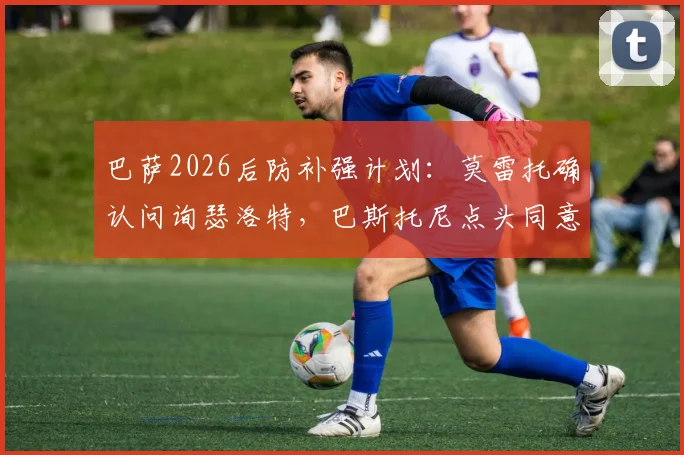 巴萨2026后防补强计划:莫雷托确认问询瑟洛特,巴斯托尼点头同意加盟转会分析