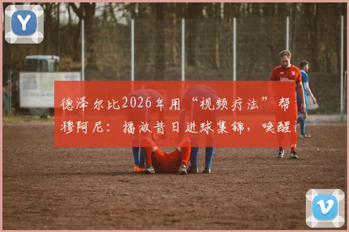 德泽尔比2026年用“视频疗法”帮穆阿尼：播放昔日进球集锦，唤醒前锋自信的实用步骤