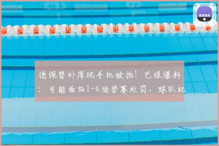德佩替补席玩手机被拍！巴媒爆料：可能面临1-6场禁赛处罚，球队纪律引热议